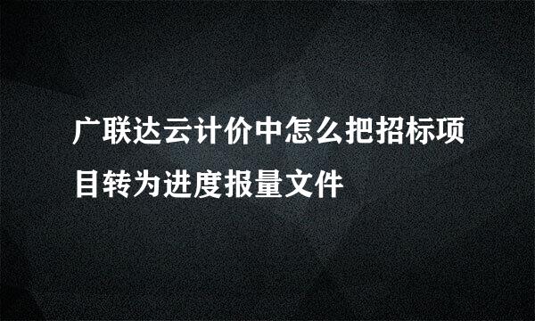 广联达云计价中怎么把招标项目转为进度报量文件