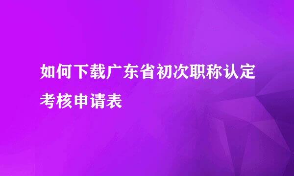 如何下载广东省初次职称认定考核申请表