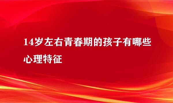 14岁左右青春期的孩子有哪些心理特征
