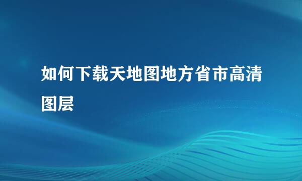 如何下载天地图地方省市高清图层