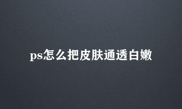ps怎么把皮肤通透白嫩