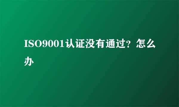 ISO9001认证没有通过？怎么办