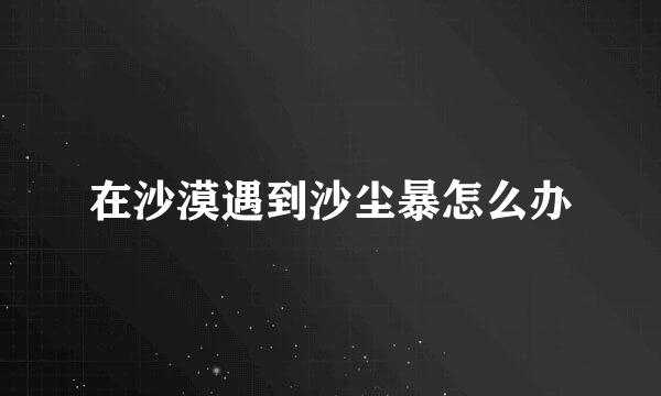 在沙漠遇到沙尘暴怎么办