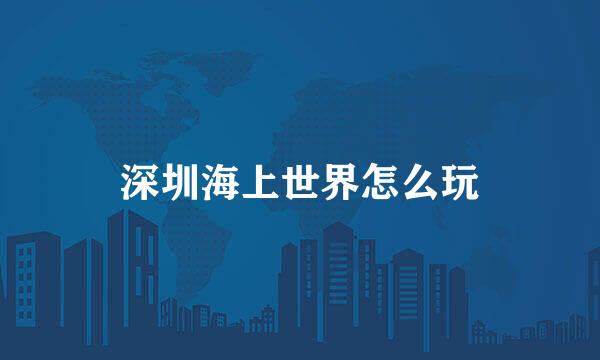 深圳海上世界怎么玩