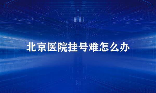北京医院挂号难怎么办