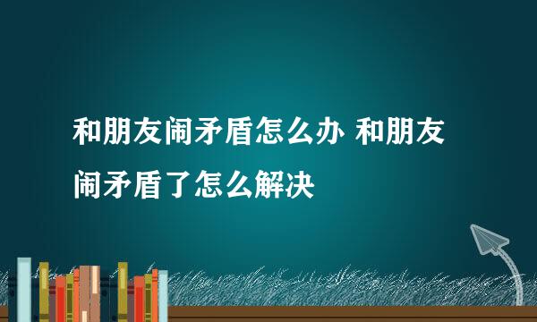 和朋友闹矛盾怎么办 和朋友闹矛盾了怎么解决