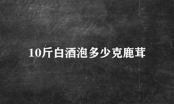 10斤白酒泡多少克鹿茸