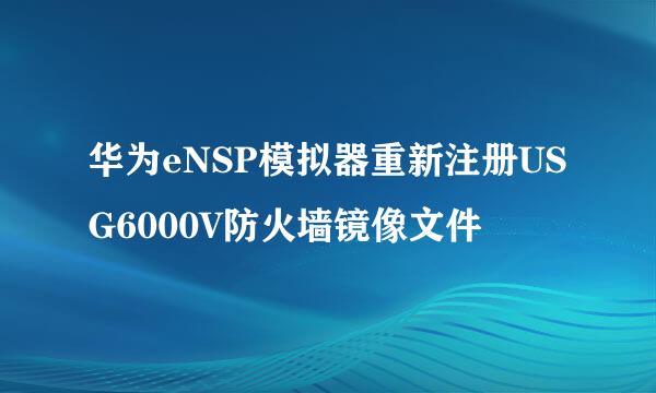 华为eNSP模拟器重新注册USG6000V防火墙镜像文件