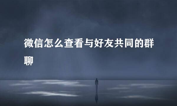 微信怎么查看与好友共同的群聊