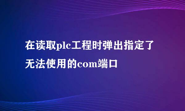 在读取plc工程时弹出指定了无法使用的com端口