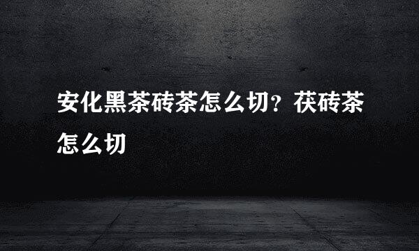 安化黑茶砖茶怎么切？茯砖茶怎么切