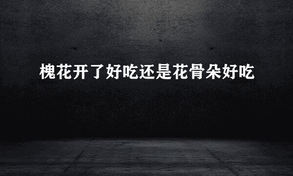 槐花开了好吃还是花骨朵好吃