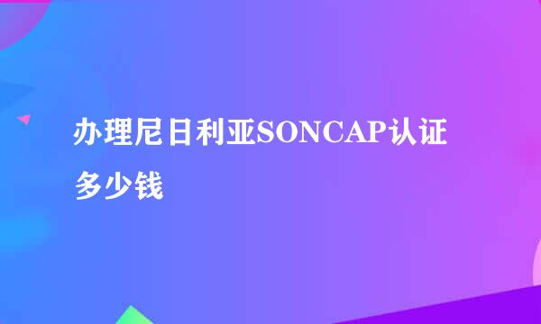 办理尼日利亚SONCAP认证多少钱