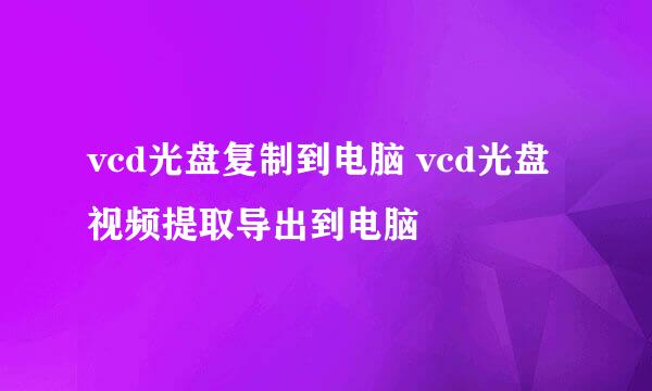 vcd光盘复制到电脑 vcd光盘视频提取导出到电脑