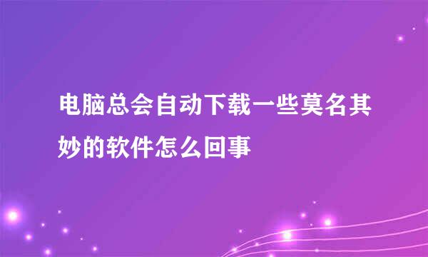 电脑总会自动下载一些莫名其妙的软件怎么回事
