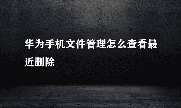 华为手机文件管理怎么查看最近删除