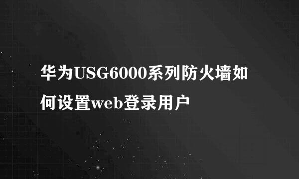 华为USG6000系列防火墙如何设置web登录用户