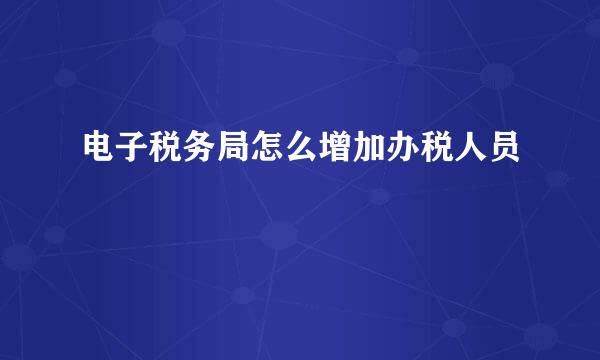 电子税务局怎么增加办税人员