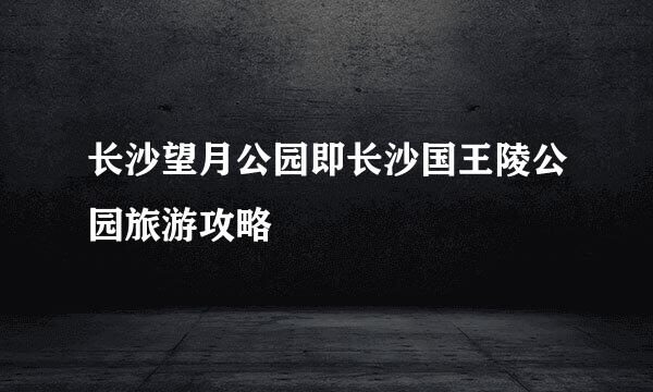 长沙望月公园即长沙国王陵公园旅游攻略