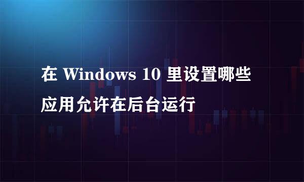 在 Windows 10 里设置哪些应用允许在后台运行
