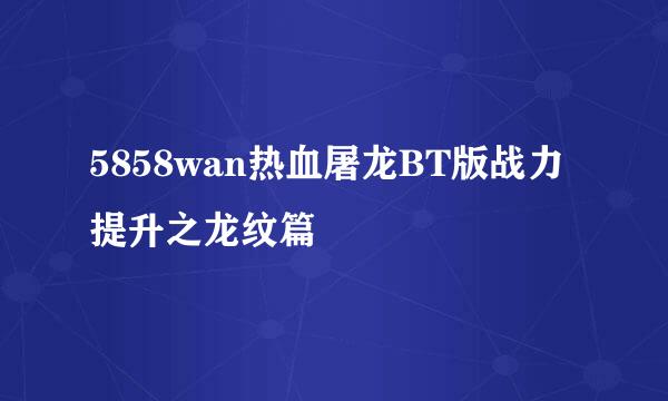 5858wan热血屠龙BT版战力提升之龙纹篇