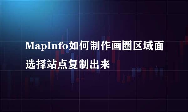 MapInfo如何制作画圈区域面选择站点复制出来