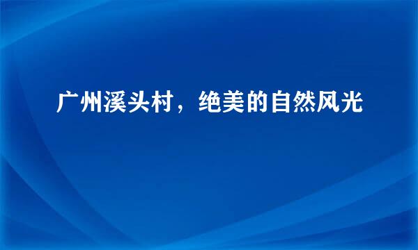 广州溪头村，绝美的自然风光