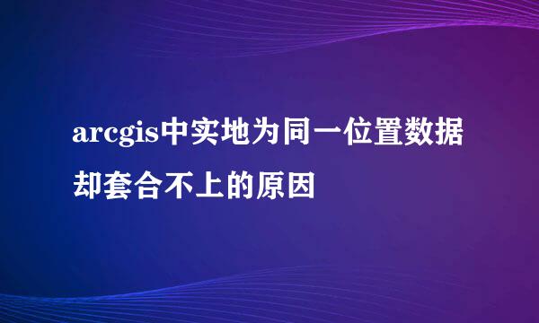 arcgis中实地为同一位置数据却套合不上的原因