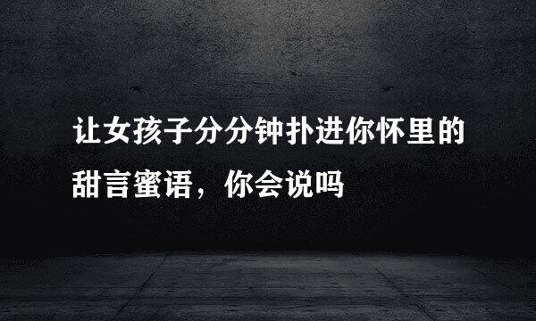 让女孩子分分钟扑进你怀里的甜言蜜语，你会说吗