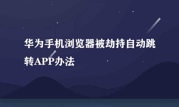 华为手机浏览器被劫持自动跳转APP办法