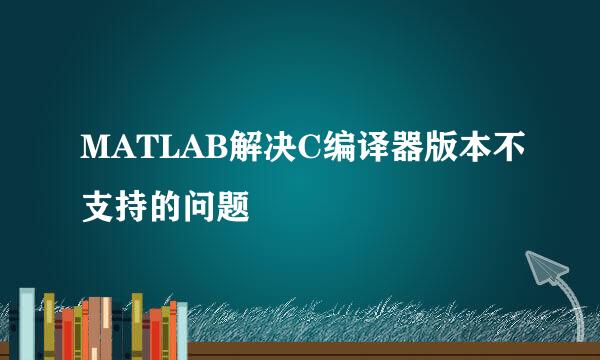 MATLAB解决C编译器版本不支持的问题