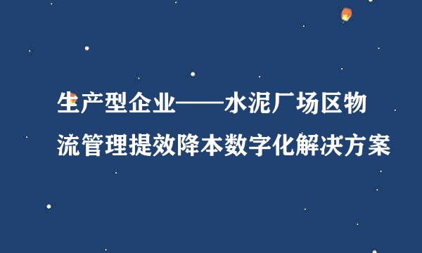 生产型企业——水泥厂场区物流管理提效降本数字化解决方案