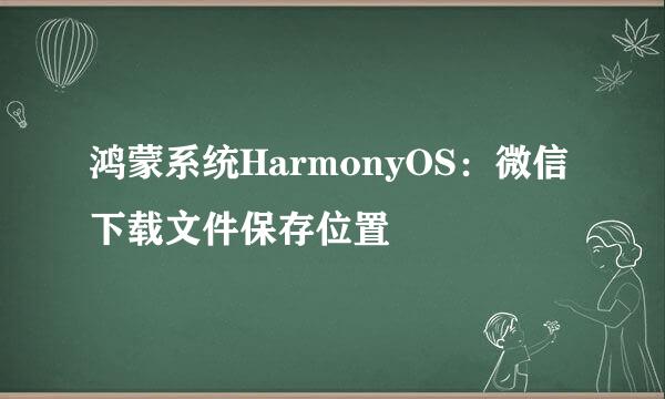 鸿蒙系统HarmonyOS：微信下载文件保存位置