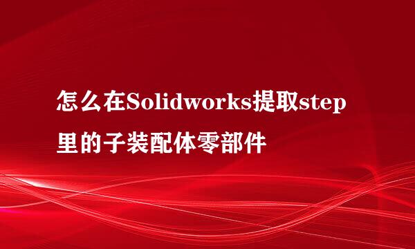 怎么在Solidworks提取step里的子装配体零部件