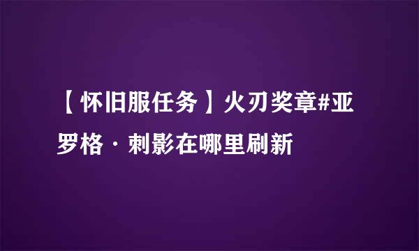 【怀旧服任务】火刃奖章#亚罗格·刺影在哪里刷新