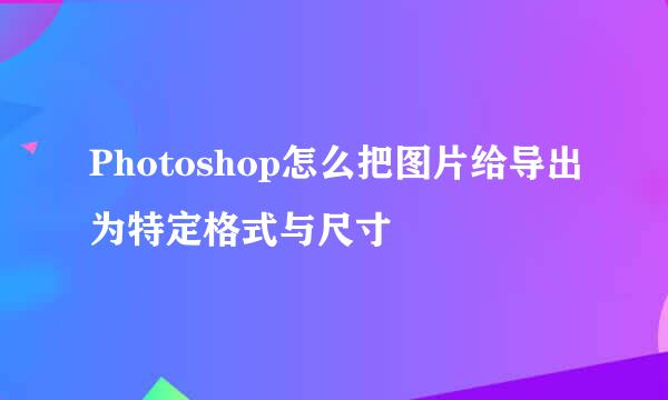 Photoshop怎么把图片给导出为特定格式与尺寸