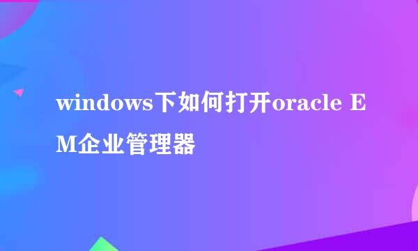 windows下如何打开oracle EM企业管理器