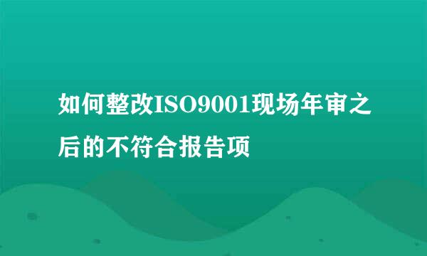 如何整改ISO9001现场年审之后的不符合报告项