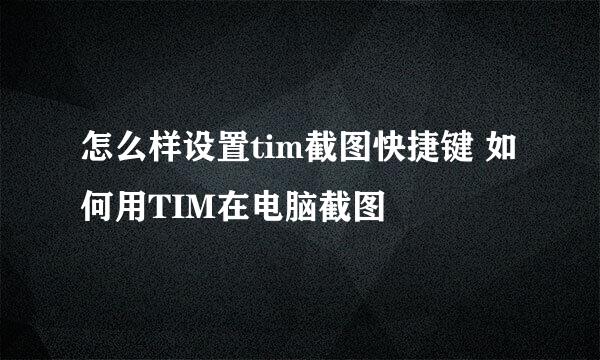 怎么样设置tim截图快捷键 如何用TIM在电脑截图