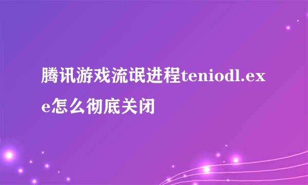 腾讯游戏流氓进程teniodl.exe怎么彻底关闭