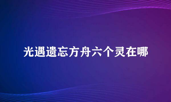 光遇遗忘方舟六个灵在哪