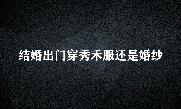 结婚出门穿秀禾服还是婚纱