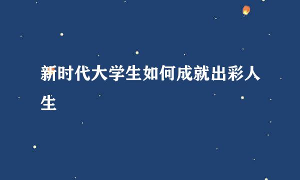 新时代大学生如何成就出彩人生