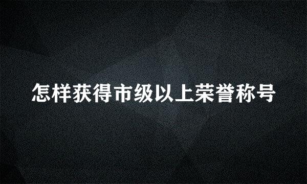 怎样获得市级以上荣誉称号