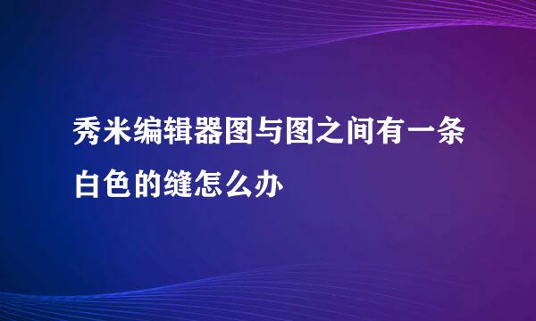 秀米编辑器图与图之间有一条白色的缝怎么办