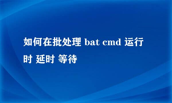 如何在批处理 bat cmd 运行时 延时 等待 