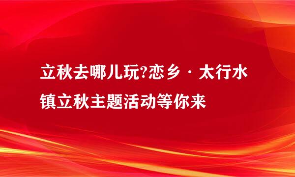 立秋去哪儿玩?恋乡·太行水镇立秋主题活动等你来