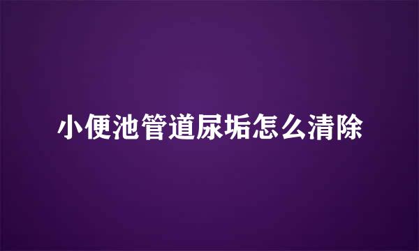 小便池管道尿垢怎么清除