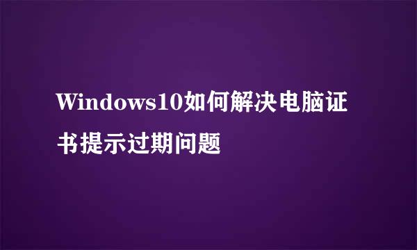 Windows10如何解决电脑证书提示过期问题