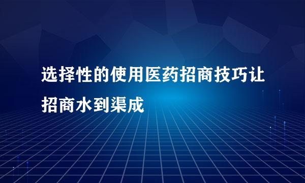 选择性的使用医药招商技巧让招商水到渠成